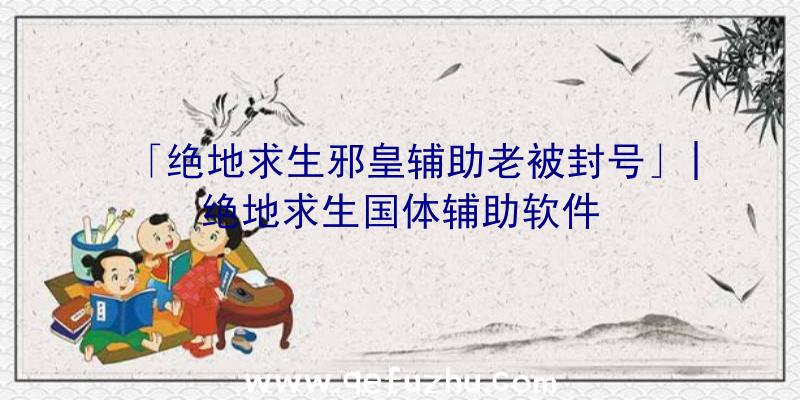 「绝地求生邪皇辅助老被封号」|绝地求生国体辅助软件